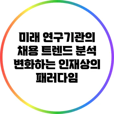 미래 연구기관의 채용 트렌드 분석: 변화하는 인재상의 패러다임