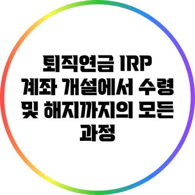 퇴직연금 IRP 계좌 개설에서 수령 및 해지까지의 모든 과정