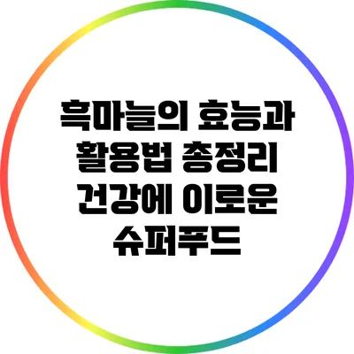 흑마늘의 효능과 활용법 총정리: 건강에 이로운 슈퍼푸드