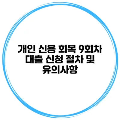 개인 신용 회복 9회차 대출 신청 절차 및 유의사항