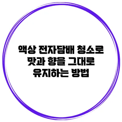 액상 전자담배 청소로 맛과 향을 그대로 유지하는 방법
