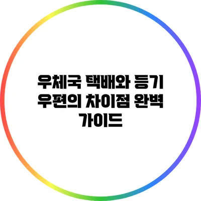 우체국 택배와 등기 우편의 차이점 완벽 가이드