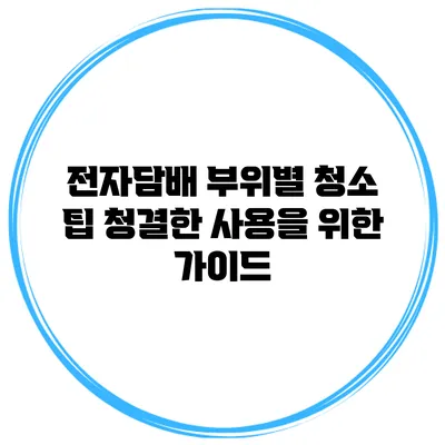 전자담배 부위별 청소 팁: 청결한 사용을 위한 가이드