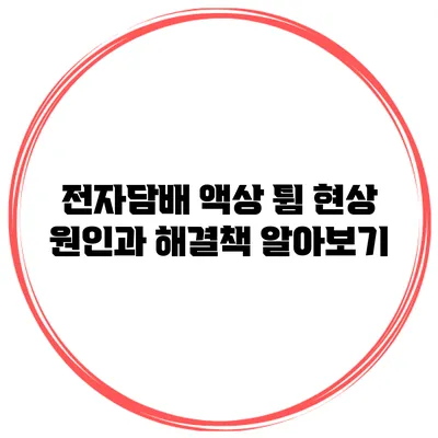 전자담배 액상 튐 현상 원인과 해결책 알아보기