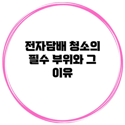 전자담배 청소의 필수 부위와 그 이유